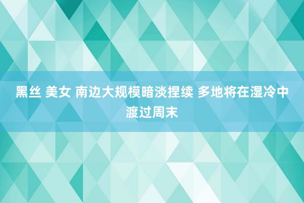 黑丝 美女 南边大规模暗淡捏续 多地将在湿冷中渡过周末