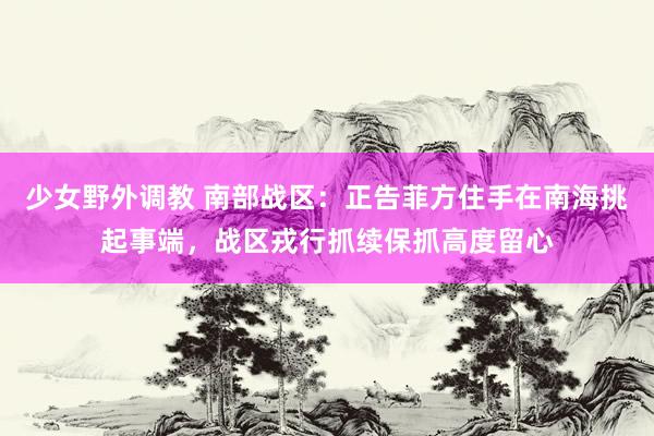 少女野外调教 南部战区：正告菲方住手在南海挑起事端，战区戎行抓续保抓高度留心