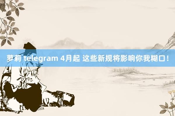 萝莉 telegram 4月起 这些新规将影响你我糊口！