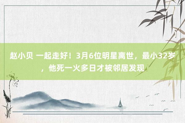 赵小贝 一起走好！3月6位明星离世，最小32岁，他死一火多日才被邻居发现