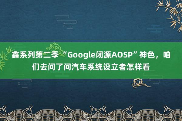 鑫系列第二季 “Google闭源AOSP”神色，咱们去问了问汽车系统设立者怎样看