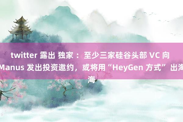 twitter 露出 独家 ：至少三家硅谷头部 VC 向 Manus 发出投资邀约，或将用“HeyGen 方式” 出海