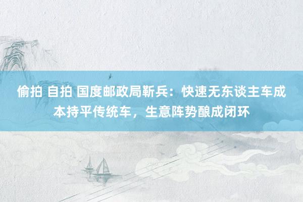 偷拍 自拍 国度邮政局靳兵：快速无东谈主车成本持平传统车，生意阵势酿成闭环