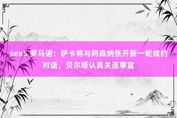 sex5 罗马诺：萨卡将与阿森纳张开新一轮续约对话，贝尔塔认真关连事宜