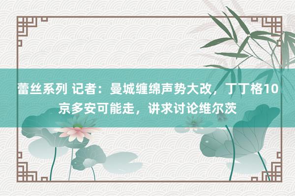 蕾丝系列 记者：曼城缠绵声势大改，丁丁格10京多安可能走，讲求讨论维尔茨