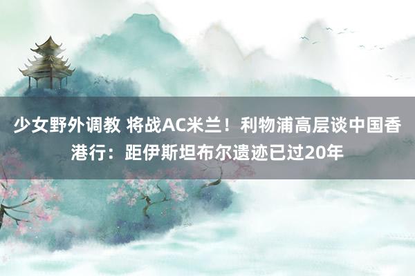 少女野外调教 将战AC米兰！利物浦高层谈中国香港行：距伊斯坦布尔遗迹已过20年