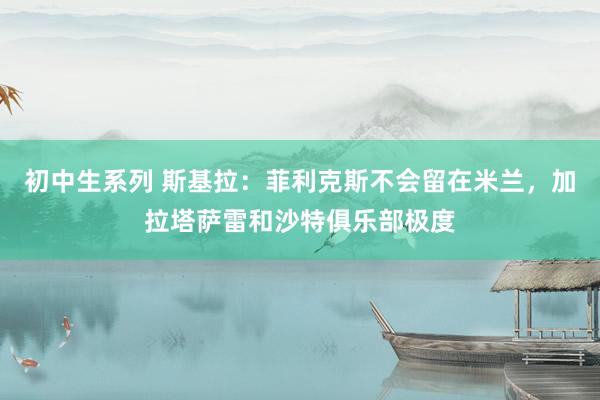 初中生系列 斯基拉：菲利克斯不会留在米兰，加拉塔萨雷和沙特俱乐部极度
