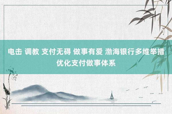 电击 调教 支付无碍 做事有爱 渤海银行多维举措优化支付做事体系