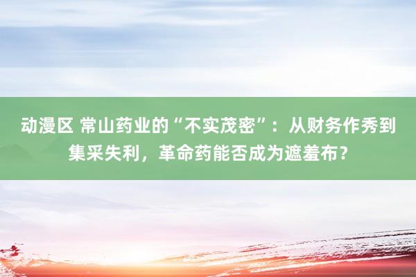 动漫区 常山药业的“不实茂密”：从财务作秀到集采失利，革命药能否成为遮羞布？