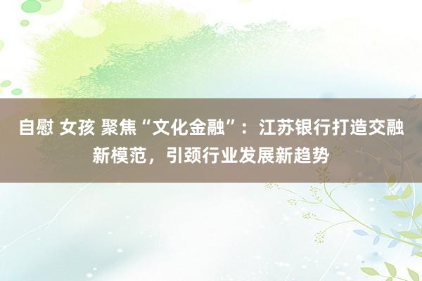 自慰 女孩 聚焦“文化金融”：江苏银行打造交融新模范，引颈行业发展新趋势