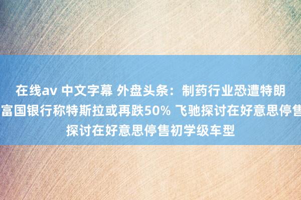 在线av 中文字幕 外盘头条：制药行业恐遭特朗普关税冲击 富国银行称特斯拉或再跌50% 飞驰探讨在好意思停售初学级车型
