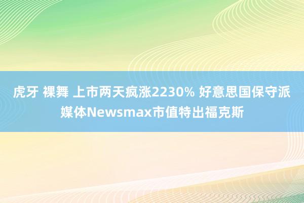 虎牙 裸舞 上市两天疯涨2230% 好意思国保守派媒体Newsmax市值特出福克斯