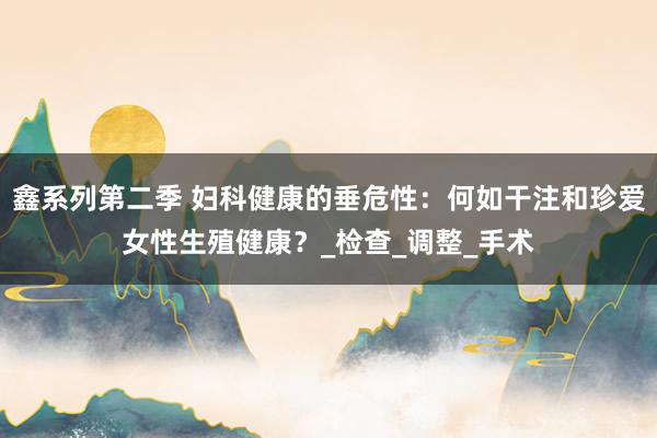鑫系列第二季 妇科健康的垂危性：何如干注和珍爱女性生殖健康？_检查_调整_手术