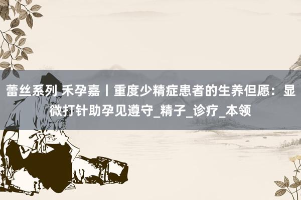 蕾丝系列 禾孕嘉丨重度少精症患者的生养但愿：显微打针助孕见遵守_精子_诊疗_本领