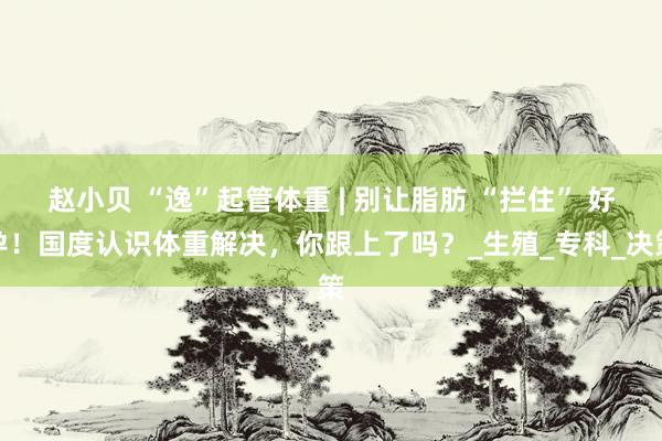赵小贝 “逸”起管体重 | 别让脂肪 “拦住” 好孕！国度认识体重解决，你跟上了吗？_生殖_专科_决策