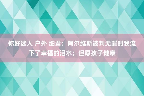 你好迷人 户外 细君：阿尔维斯被判无罪时我流下了幸福的泪水；但愿孩子健康
