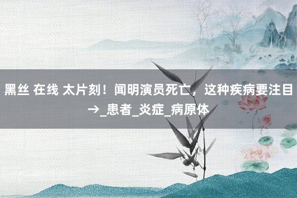 黑丝 在线 太片刻！闻明演员死亡，这种疾病要注目→_患者_炎症_病原体