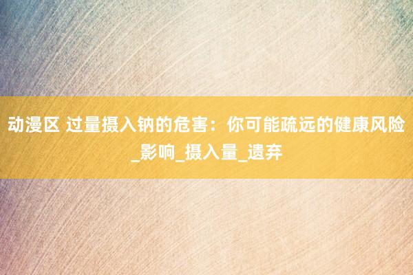 动漫区 过量摄入钠的危害：你可能疏远的健康风险_影响_摄入量_遗弃
