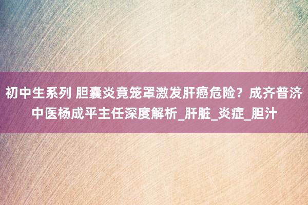 初中生系列 胆囊炎竟笼罩激发肝癌危险？成齐普济中医杨成平主任深度解析_肝脏_炎症_胆汁