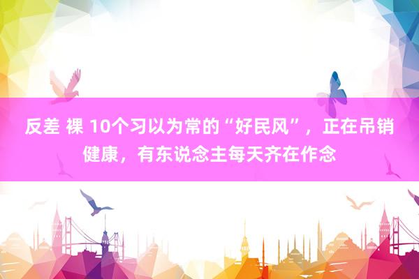 反差 裸 10个习以为常的“好民风”，正在吊销健康，有东说念主每天齐在作念
