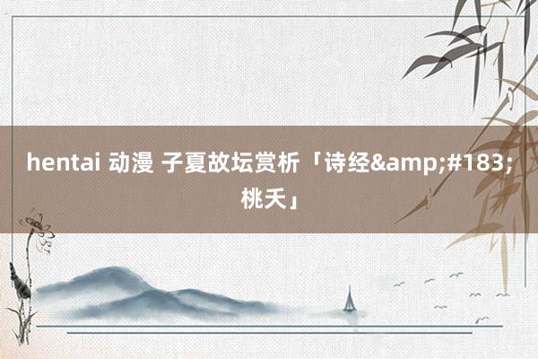 hentai 动漫 子夏故坛赏析「诗经&#183;桃夭」