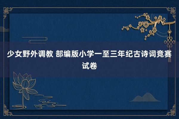 少女野外调教 部编版小学一至三年纪古诗词竞赛试卷