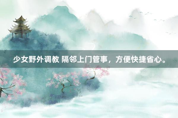 少女野外调教 隔邻上门管事，方便快捷省心。