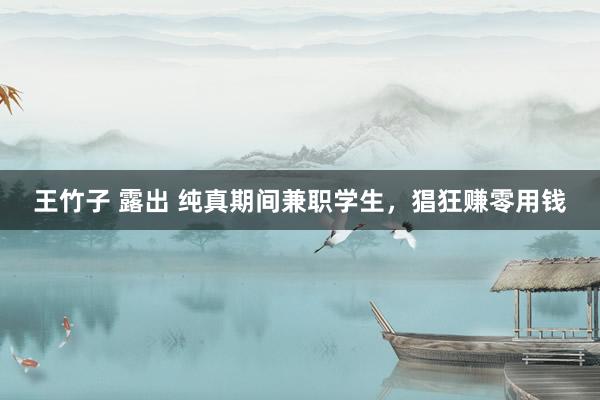 王竹子 露出 纯真期间兼职学生，猖狂赚零用钱