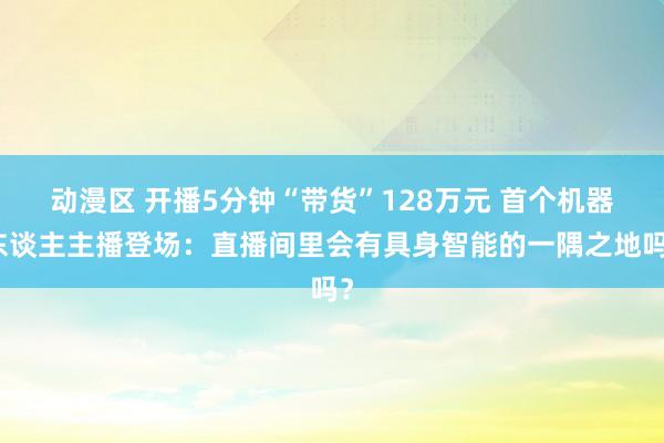 动漫区 开播5分钟“带货”128万元 首个机器东谈主主播登场：直播间里会有具身智能的一隅之地吗？