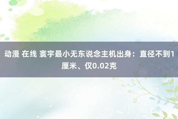 动漫 在线 寰宇最小无东说念主机出身：直径不到1厘米、仅0.02克