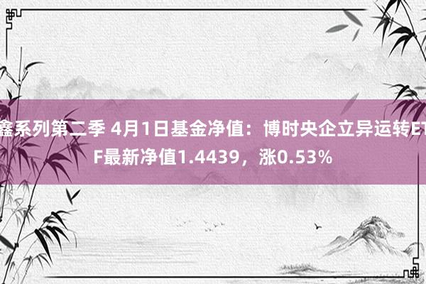 鑫系列第二季 4月1日基金净值：博时央企立异运转ETF最新净值1.4439，涨0.53%