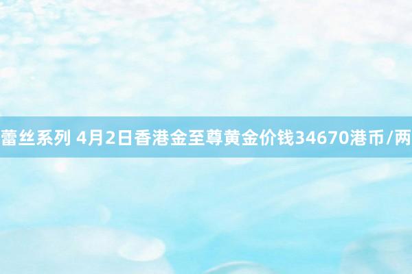 蕾丝系列 4月2日香港金至尊黄金价钱34670港币/两