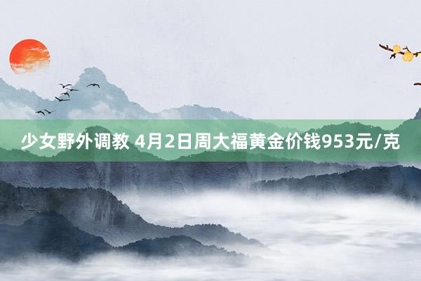 少女野外调教 4月2日周大福黄金价钱953元/克