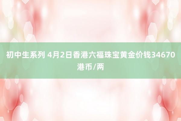 初中生系列 4月2日香港六福珠宝黄金价钱34670港币/两