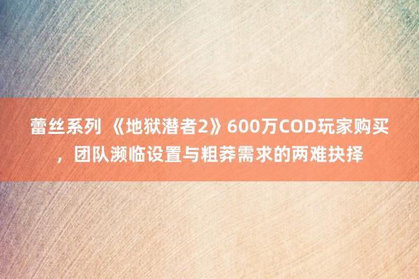 蕾丝系列 《地狱潜者2》600万COD玩家购买，团队濒临设置与粗莽需求的两难抉择