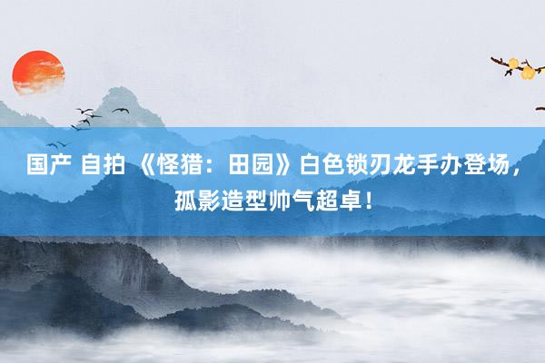 国产 自拍 《怪猎：田园》白色锁刃龙手办登场，孤影造型帅气超卓！