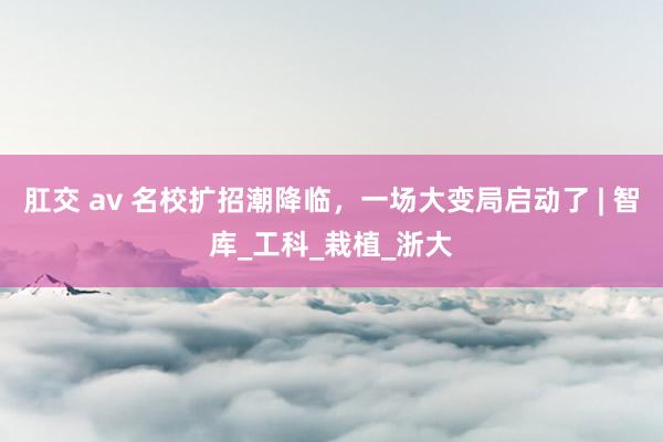 肛交 av 名校扩招潮降临，一场大变局启动了 | 智库_工科_栽植_浙大