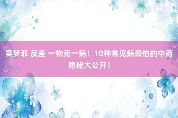吴梦菲 反差 一物克一病！10种常见病最怕的中药隐秘大公开！