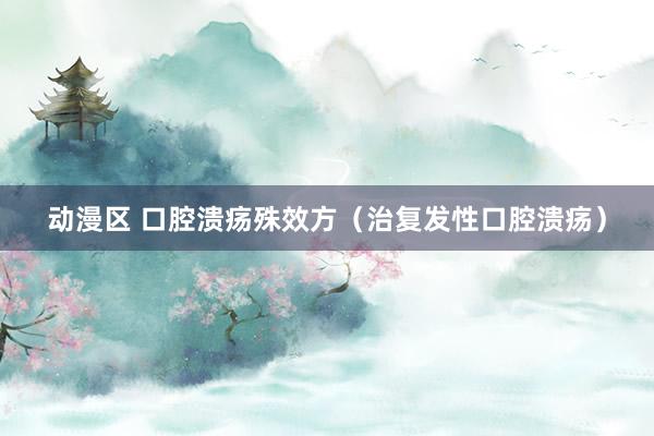 动漫区 口腔溃疡殊效方（治复发性口腔溃疡）