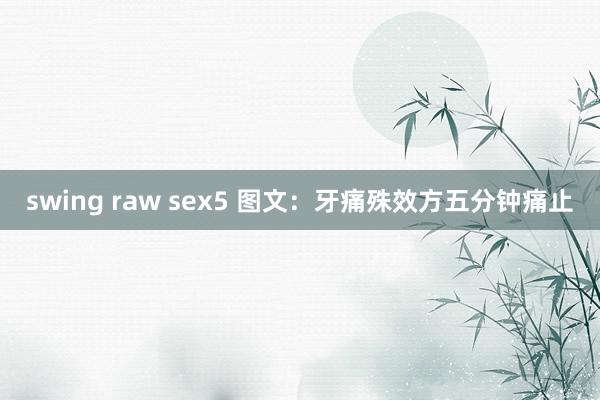 swing raw sex5 图文：牙痛殊效方五分钟痛止