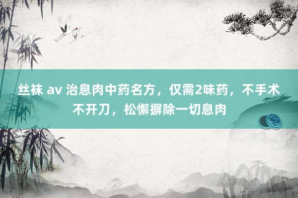 丝袜 av 治息肉中药名方，仅需2味药，不手术不开刀，松懈摒除一切息肉