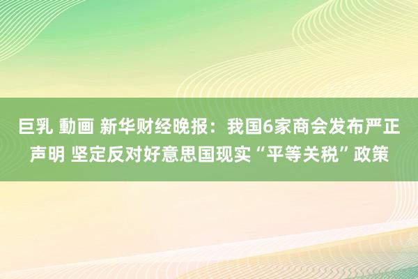 巨乳 動画 新华财经晚报：我国6家商会发布严正声明 坚定反对好意思国现实“平等关税”政策