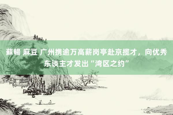 蘇暢 麻豆 广州携逾万高薪岗亭赴京揽才，向优秀东谈主才发出“湾区之约”