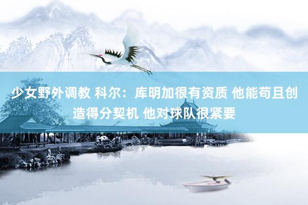 少女野外调教 科尔：库明加很有资质 他能苟且创造得分契机 他对球队很紧要
