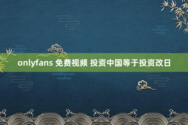 onlyfans 免费视频 投资中国等于投资改日