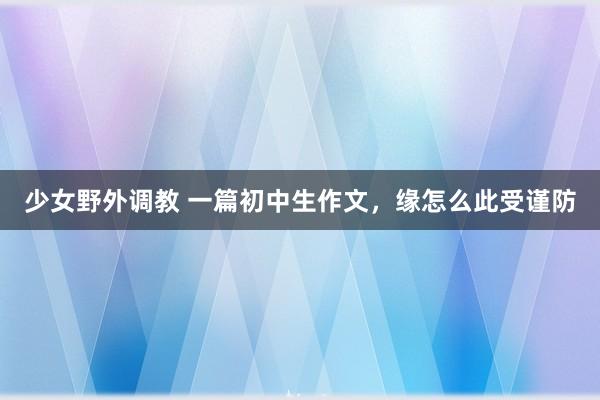 少女野外调教 一篇初中生作文，缘怎么此受谨防
