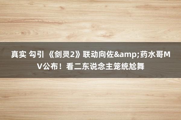 真实 勾引 《剑灵2》联动向佐&药水哥MV公布！看二东说念主笼统尬舞