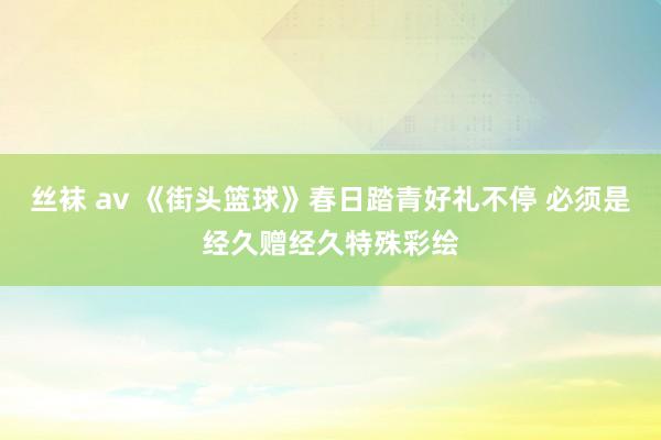 丝袜 av 《街头篮球》春日踏青好礼不停 必须是经久赠经久特殊彩绘