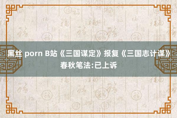 黑丝 porn B站《三国谋定》报复《三国志计谋》春秋笔法:已上诉