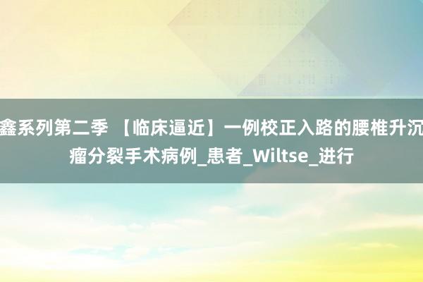 鑫系列第二季 【临床逼近】一例校正入路的腰椎升沉瘤分裂手术病例_患者_Wiltse_进行
